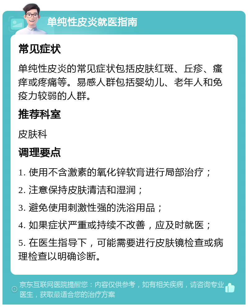 单纯性皮炎就医指南 常见症状 单纯性皮炎的常见症状包括皮肤红斑、丘疹、瘙痒或疼痛等。易感人群包括婴幼儿、老年人和免疫力较弱的人群。 推荐科室 皮肤科 调理要点 1. 使用不含激素的氧化锌软膏进行局部治疗； 2. 注意保持皮肤清洁和湿润； 3. 避免使用刺激性强的洗浴用品； 4. 如果症状严重或持续不改善，应及时就医； 5. 在医生指导下，可能需要进行皮肤镜检查或病理检查以明确诊断。