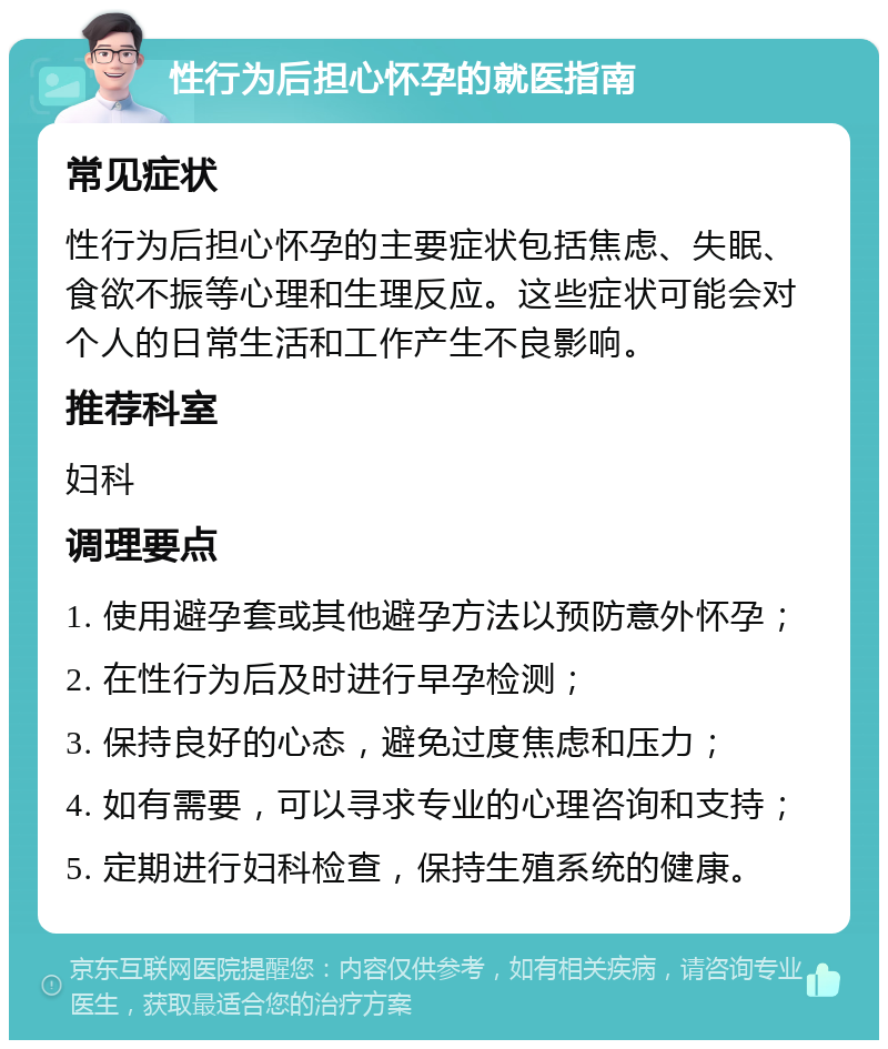 性行为后担心怀孕的就医指南 常见症状 性行为后担心怀孕的主要症状包括焦虑、失眠、食欲不振等心理和生理反应。这些症状可能会对个人的日常生活和工作产生不良影响。 推荐科室 妇科 调理要点 1. 使用避孕套或其他避孕方法以预防意外怀孕； 2. 在性行为后及时进行早孕检测； 3. 保持良好的心态，避免过度焦虑和压力； 4. 如有需要，可以寻求专业的心理咨询和支持； 5. 定期进行妇科检查，保持生殖系统的健康。