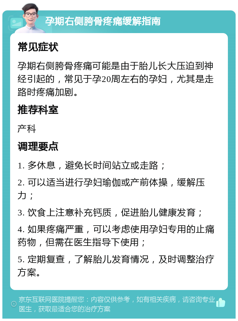 孕期右侧胯骨疼痛缓解指南 常见症状 孕期右侧胯骨疼痛可能是由于胎儿长大压迫到神经引起的，常见于孕20周左右的孕妇，尤其是走路时疼痛加剧。 推荐科室 产科 调理要点 1. 多休息，避免长时间站立或走路； 2. 可以适当进行孕妇瑜伽或产前体操，缓解压力； 3. 饮食上注意补充钙质，促进胎儿健康发育； 4. 如果疼痛严重，可以考虑使用孕妇专用的止痛药物，但需在医生指导下使用； 5. 定期复查，了解胎儿发育情况，及时调整治疗方案。