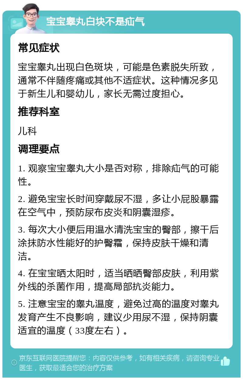 宝宝睾丸白块不是疝气 常见症状 宝宝睾丸出现白色斑块，可能是色素脱失所致，通常不伴随疼痛或其他不适症状。这种情况多见于新生儿和婴幼儿，家长无需过度担心。 推荐科室 儿科 调理要点 1. 观察宝宝睾丸大小是否对称，排除疝气的可能性。 2. 避免宝宝长时间穿戴尿不湿，多让小屁股暴露在空气中，预防尿布皮炎和阴囊湿疹。 3. 每次大小便后用温水清洗宝宝的臀部，擦干后涂抹防水性能好的护臀霜，保持皮肤干燥和清洁。 4. 在宝宝晒太阳时，适当晒晒臀部皮肤，利用紫外线的杀菌作用，提高局部抗炎能力。 5. 注意宝宝的睾丸温度，避免过高的温度对睾丸发育产生不良影响，建议少用尿不湿，保持阴囊适宜的温度（33度左右）。