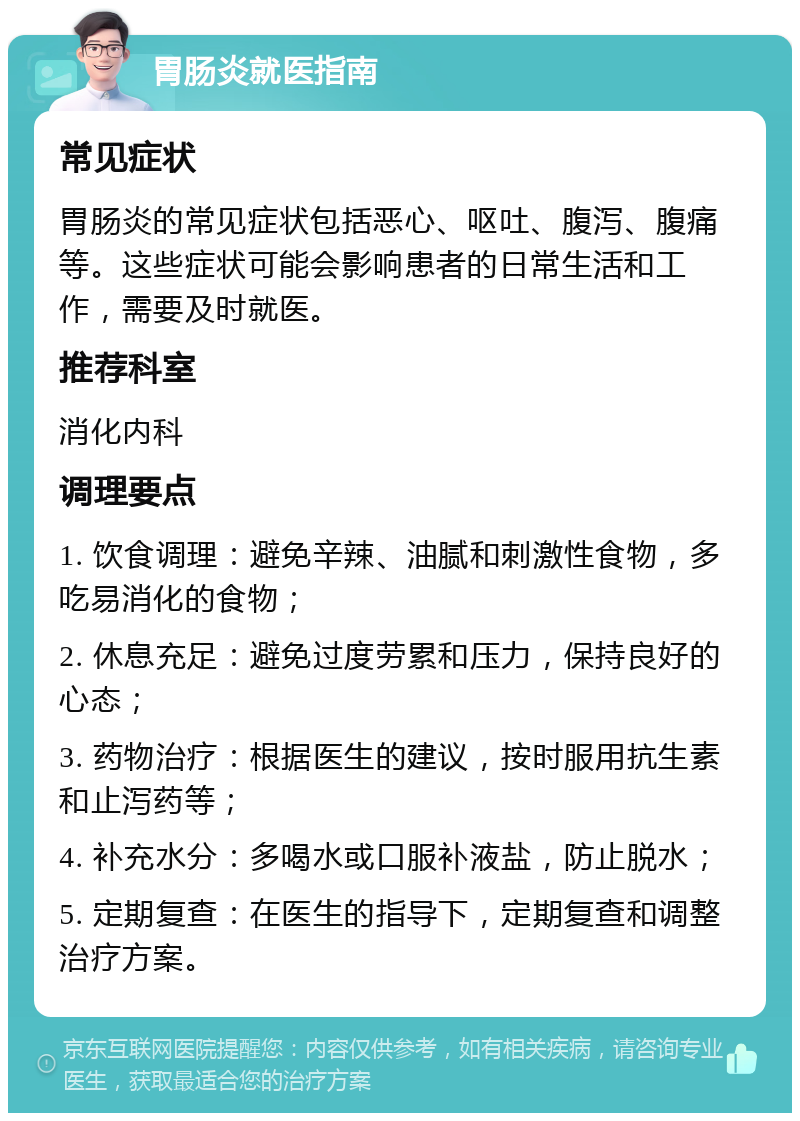 胃肠炎就医指南 常见症状 胃肠炎的常见症状包括恶心、呕吐、腹泻、腹痛等。这些症状可能会影响患者的日常生活和工作，需要及时就医。 推荐科室 消化内科 调理要点 1. 饮食调理：避免辛辣、油腻和刺激性食物，多吃易消化的食物； 2. 休息充足：避免过度劳累和压力，保持良好的心态； 3. 药物治疗：根据医生的建议，按时服用抗生素和止泻药等； 4. 补充水分：多喝水或口服补液盐，防止脱水； 5. 定期复查：在医生的指导下，定期复查和调整治疗方案。