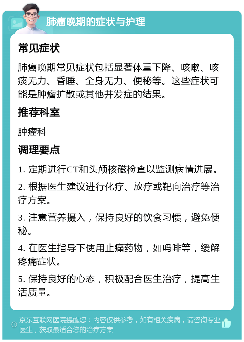 肺癌晚期的症状与护理 常见症状 肺癌晚期常见症状包括显著体重下降、咳嗽、咳痰无力、昏睡、全身无力、便秘等。这些症状可能是肿瘤扩散或其他并发症的结果。 推荐科室 肿瘤科 调理要点 1. 定期进行CT和头颅核磁检查以监测病情进展。 2. 根据医生建议进行化疗、放疗或靶向治疗等治疗方案。 3. 注意营养摄入，保持良好的饮食习惯，避免便秘。 4. 在医生指导下使用止痛药物，如吗啡等，缓解疼痛症状。 5. 保持良好的心态，积极配合医生治疗，提高生活质量。