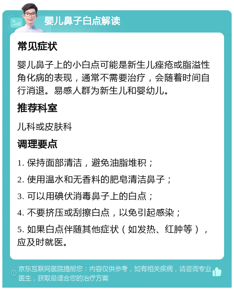 婴儿鼻子白点解读 常见症状 婴儿鼻子上的小白点可能是新生儿痤疮或脂溢性角化病的表现，通常不需要治疗，会随着时间自行消退。易感人群为新生儿和婴幼儿。 推荐科室 儿科或皮肤科 调理要点 1. 保持面部清洁，避免油脂堆积； 2. 使用温水和无香料的肥皂清洁鼻子； 3. 可以用碘伏消毒鼻子上的白点； 4. 不要挤压或刮擦白点，以免引起感染； 5. 如果白点伴随其他症状（如发热、红肿等），应及时就医。