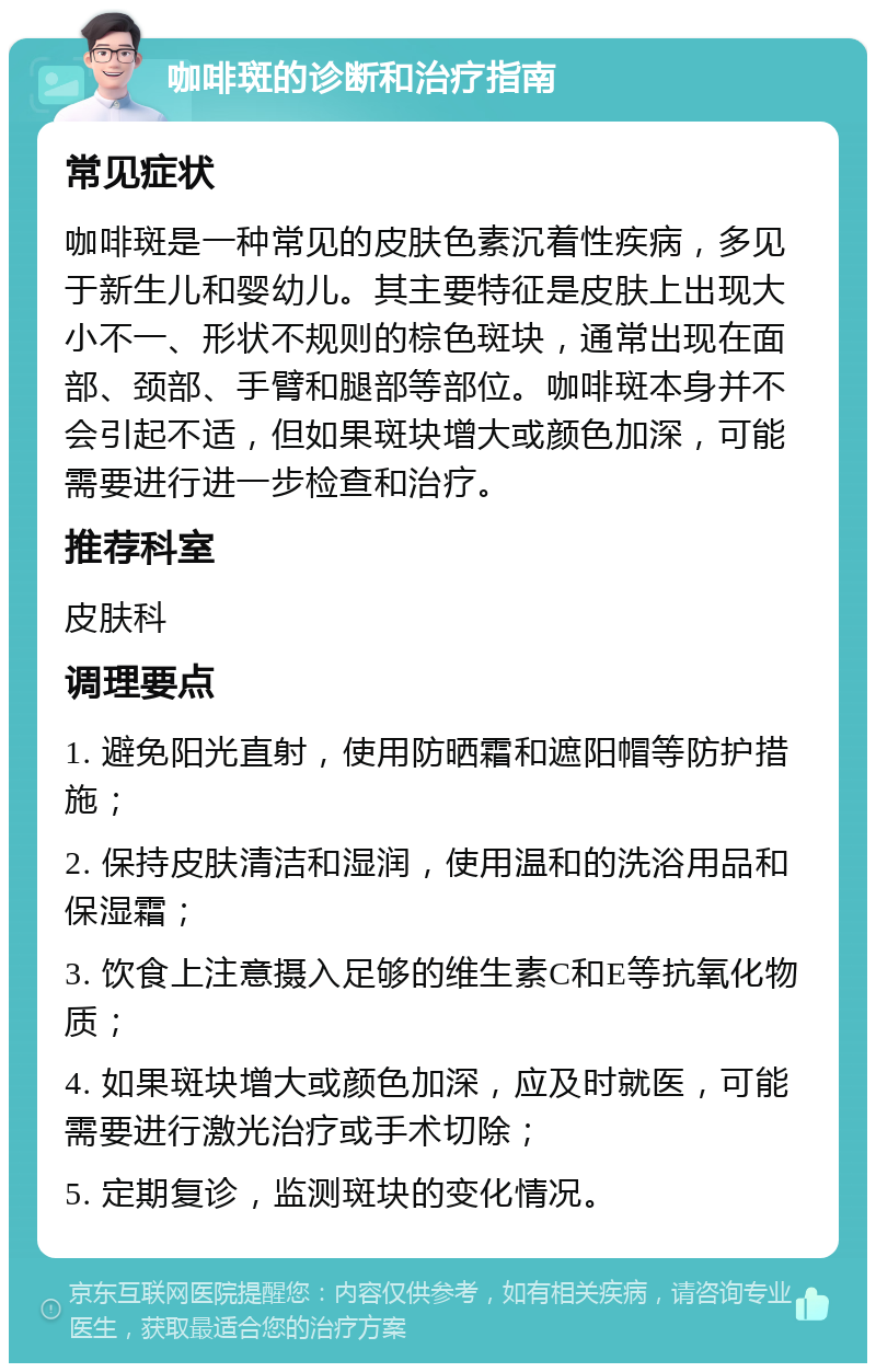 咖啡斑的诊断和治疗指南 常见症状 咖啡斑是一种常见的皮肤色素沉着性疾病，多见于新生儿和婴幼儿。其主要特征是皮肤上出现大小不一、形状不规则的棕色斑块，通常出现在面部、颈部、手臂和腿部等部位。咖啡斑本身并不会引起不适，但如果斑块增大或颜色加深，可能需要进行进一步检查和治疗。 推荐科室 皮肤科 调理要点 1. 避免阳光直射，使用防晒霜和遮阳帽等防护措施； 2. 保持皮肤清洁和湿润，使用温和的洗浴用品和保湿霜； 3. 饮食上注意摄入足够的维生素C和E等抗氧化物质； 4. 如果斑块增大或颜色加深，应及时就医，可能需要进行激光治疗或手术切除； 5. 定期复诊，监测斑块的变化情况。