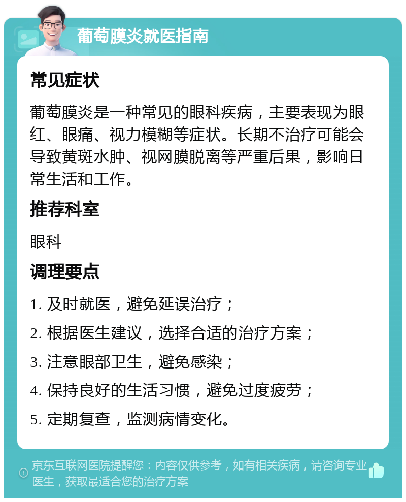 葡萄膜炎就医指南 常见症状 葡萄膜炎是一种常见的眼科疾病，主要表现为眼红、眼痛、视力模糊等症状。长期不治疗可能会导致黄斑水肿、视网膜脱离等严重后果，影响日常生活和工作。 推荐科室 眼科 调理要点 1. 及时就医，避免延误治疗； 2. 根据医生建议，选择合适的治疗方案； 3. 注意眼部卫生，避免感染； 4. 保持良好的生活习惯，避免过度疲劳； 5. 定期复查，监测病情变化。