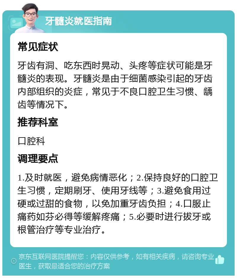 牙髓炎就医指南 常见症状 牙齿有洞、吃东西时晃动、头疼等症状可能是牙髓炎的表现。牙髓炎是由于细菌感染引起的牙齿内部组织的炎症，常见于不良口腔卫生习惯、龋齿等情况下。 推荐科室 口腔科 调理要点 1.及时就医，避免病情恶化；2.保持良好的口腔卫生习惯，定期刷牙、使用牙线等；3.避免食用过硬或过甜的食物，以免加重牙齿负担；4.口服止痛药如芬必得等缓解疼痛；5.必要时进行拔牙或根管治疗等专业治疗。