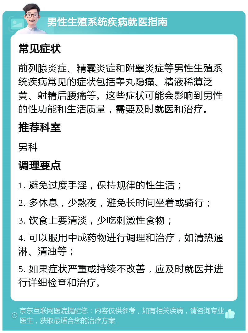 男性生殖系统疾病就医指南 常见症状 前列腺炎症、精囊炎症和附睾炎症等男性生殖系统疾病常见的症状包括睾丸隐痛、精液稀薄泛黄、射精后腰痛等。这些症状可能会影响到男性的性功能和生活质量，需要及时就医和治疗。 推荐科室 男科 调理要点 1. 避免过度手淫，保持规律的性生活； 2. 多休息，少熬夜，避免长时间坐着或骑行； 3. 饮食上要清淡，少吃刺激性食物； 4. 可以服用中成药物进行调理和治疗，如清热通淋、清浊等； 5. 如果症状严重或持续不改善，应及时就医并进行详细检查和治疗。