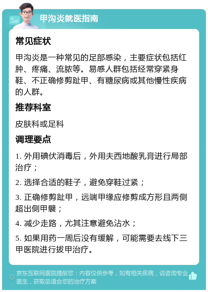 甲沟炎就医指南 常见症状 甲沟炎是一种常见的足部感染，主要症状包括红肿、疼痛、流脓等。易感人群包括经常穿紧身鞋、不正确修剪趾甲、有糖尿病或其他慢性疾病的人群。 推荐科室 皮肤科或足科 调理要点 1. 外用碘伏消毒后，外用夫西地酸乳膏进行局部治疗； 2. 选择合适的鞋子，避免穿鞋过紧； 3. 正确修剪趾甲，远端甲缘应修剪成方形且两侧超出侧甲襞； 4. 减少走路，尤其注意避免沾水； 5. 如果用药一周后没有缓解，可能需要去线下三甲医院进行拔甲治疗。