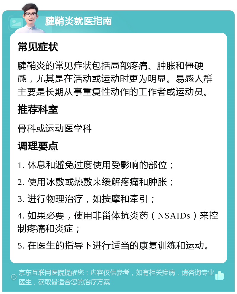 腱鞘炎就医指南 常见症状 腱鞘炎的常见症状包括局部疼痛、肿胀和僵硬感，尤其是在活动或运动时更为明显。易感人群主要是长期从事重复性动作的工作者或运动员。 推荐科室 骨科或运动医学科 调理要点 1. 休息和避免过度使用受影响的部位； 2. 使用冰敷或热敷来缓解疼痛和肿胀； 3. 进行物理治疗，如按摩和牵引； 4. 如果必要，使用非甾体抗炎药（NSAIDs）来控制疼痛和炎症； 5. 在医生的指导下进行适当的康复训练和运动。