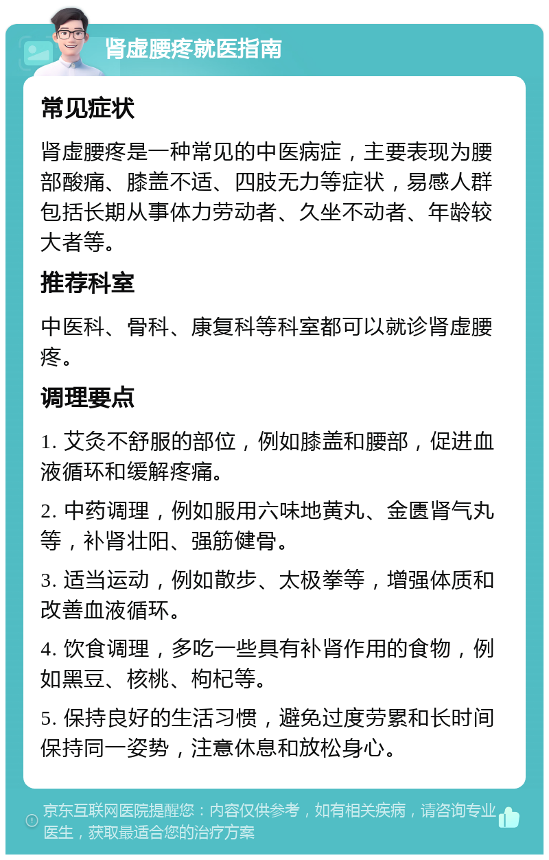 肾虚腰疼就医指南 常见症状 肾虚腰疼是一种常见的中医病症，主要表现为腰部酸痛、膝盖不适、四肢无力等症状，易感人群包括长期从事体力劳动者、久坐不动者、年龄较大者等。 推荐科室 中医科、骨科、康复科等科室都可以就诊肾虚腰疼。 调理要点 1. 艾灸不舒服的部位，例如膝盖和腰部，促进血液循环和缓解疼痛。 2. 中药调理，例如服用六味地黄丸、金匮肾气丸等，补肾壮阳、强筋健骨。 3. 适当运动，例如散步、太极拳等，增强体质和改善血液循环。 4. 饮食调理，多吃一些具有补肾作用的食物，例如黑豆、核桃、枸杞等。 5. 保持良好的生活习惯，避免过度劳累和长时间保持同一姿势，注意休息和放松身心。