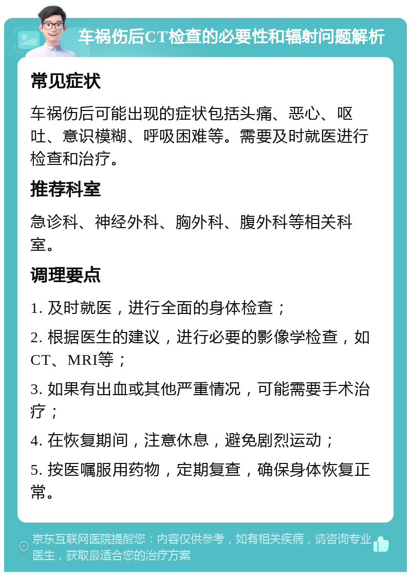 车祸伤后CT检查的必要性和辐射问题解析 常见症状 车祸伤后可能出现的症状包括头痛、恶心、呕吐、意识模糊、呼吸困难等。需要及时就医进行检查和治疗。 推荐科室 急诊科、神经外科、胸外科、腹外科等相关科室。 调理要点 1. 及时就医，进行全面的身体检查； 2. 根据医生的建议，进行必要的影像学检查，如CT、MRI等； 3. 如果有出血或其他严重情况，可能需要手术治疗； 4. 在恢复期间，注意休息，避免剧烈运动； 5. 按医嘱服用药物，定期复查，确保身体恢复正常。