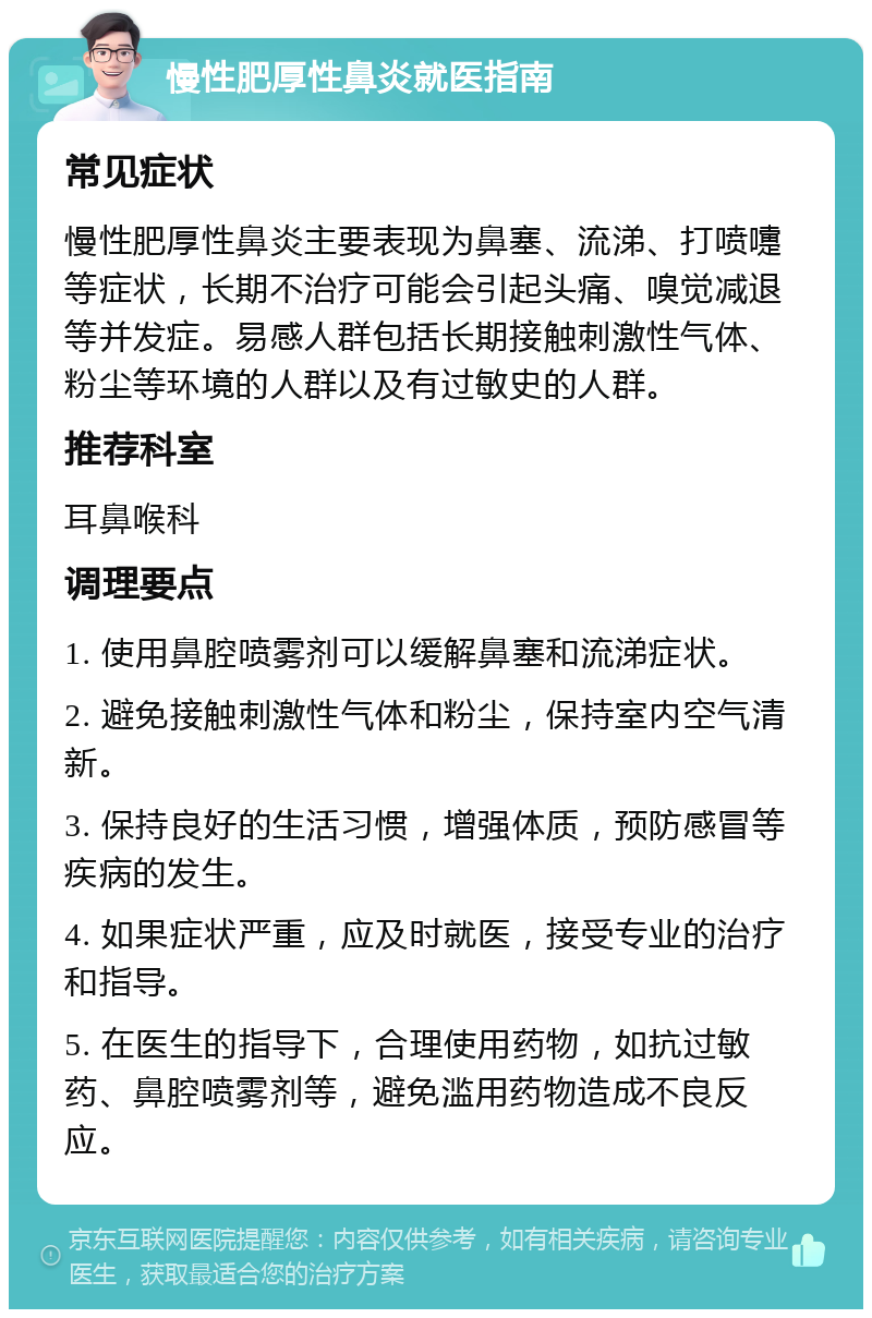 慢性肥厚性鼻炎就医指南 常见症状 慢性肥厚性鼻炎主要表现为鼻塞、流涕、打喷嚏等症状，长期不治疗可能会引起头痛、嗅觉减退等并发症。易感人群包括长期接触刺激性气体、粉尘等环境的人群以及有过敏史的人群。 推荐科室 耳鼻喉科 调理要点 1. 使用鼻腔喷雾剂可以缓解鼻塞和流涕症状。 2. 避免接触刺激性气体和粉尘，保持室内空气清新。 3. 保持良好的生活习惯，增强体质，预防感冒等疾病的发生。 4. 如果症状严重，应及时就医，接受专业的治疗和指导。 5. 在医生的指导下，合理使用药物，如抗过敏药、鼻腔喷雾剂等，避免滥用药物造成不良反应。