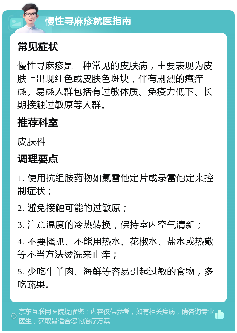 慢性寻麻疹就医指南 常见症状 慢性寻麻疹是一种常见的皮肤病，主要表现为皮肤上出现红色或皮肤色斑块，伴有剧烈的瘙痒感。易感人群包括有过敏体质、免疫力低下、长期接触过敏原等人群。 推荐科室 皮肤科 调理要点 1. 使用抗组胺药物如氯雷他定片或录雷他定来控制症状； 2. 避免接触可能的过敏原； 3. 注意温度的冷热转换，保持室内空气清新； 4. 不要搔抓、不能用热水、花椒水、盐水或热敷等不当方法烫洗来止痒； 5. 少吃牛羊肉、海鲜等容易引起过敏的食物，多吃蔬果。