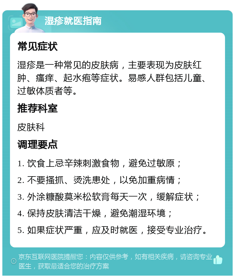 湿疹就医指南 常见症状 湿疹是一种常见的皮肤病，主要表现为皮肤红肿、瘙痒、起水疱等症状。易感人群包括儿童、过敏体质者等。 推荐科室 皮肤科 调理要点 1. 饮食上忌辛辣刺激食物，避免过敏原； 2. 不要搔抓、烫洗患处，以免加重病情； 3. 外涂糠酸莫米松软膏每天一次，缓解症状； 4. 保持皮肤清洁干燥，避免潮湿环境； 5. 如果症状严重，应及时就医，接受专业治疗。