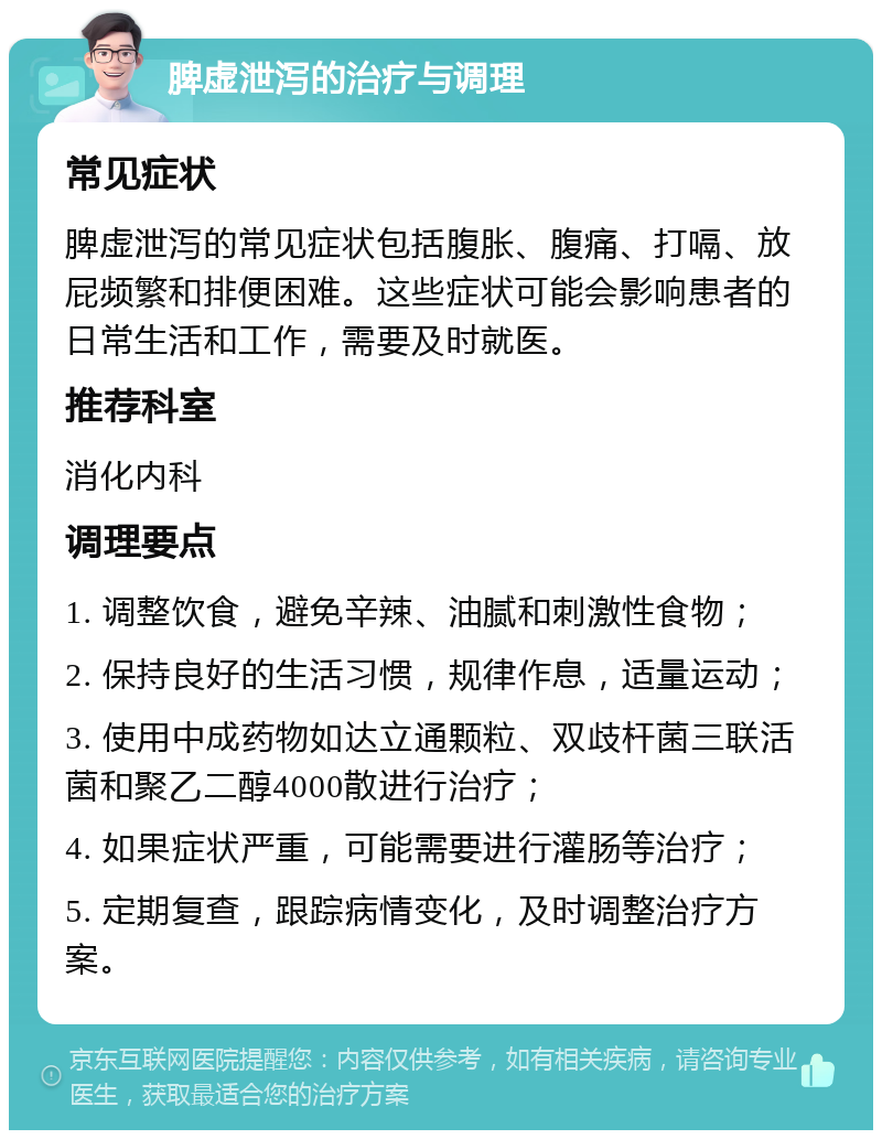 脾虚泄泻的治疗与调理 常见症状 脾虚泄泻的常见症状包括腹胀、腹痛、打嗝、放屁频繁和排便困难。这些症状可能会影响患者的日常生活和工作，需要及时就医。 推荐科室 消化内科 调理要点 1. 调整饮食，避免辛辣、油腻和刺激性食物； 2. 保持良好的生活习惯，规律作息，适量运动； 3. 使用中成药物如达立通颗粒、双歧杆菌三联活菌和聚乙二醇4000散进行治疗； 4. 如果症状严重，可能需要进行灌肠等治疗； 5. 定期复查，跟踪病情变化，及时调整治疗方案。