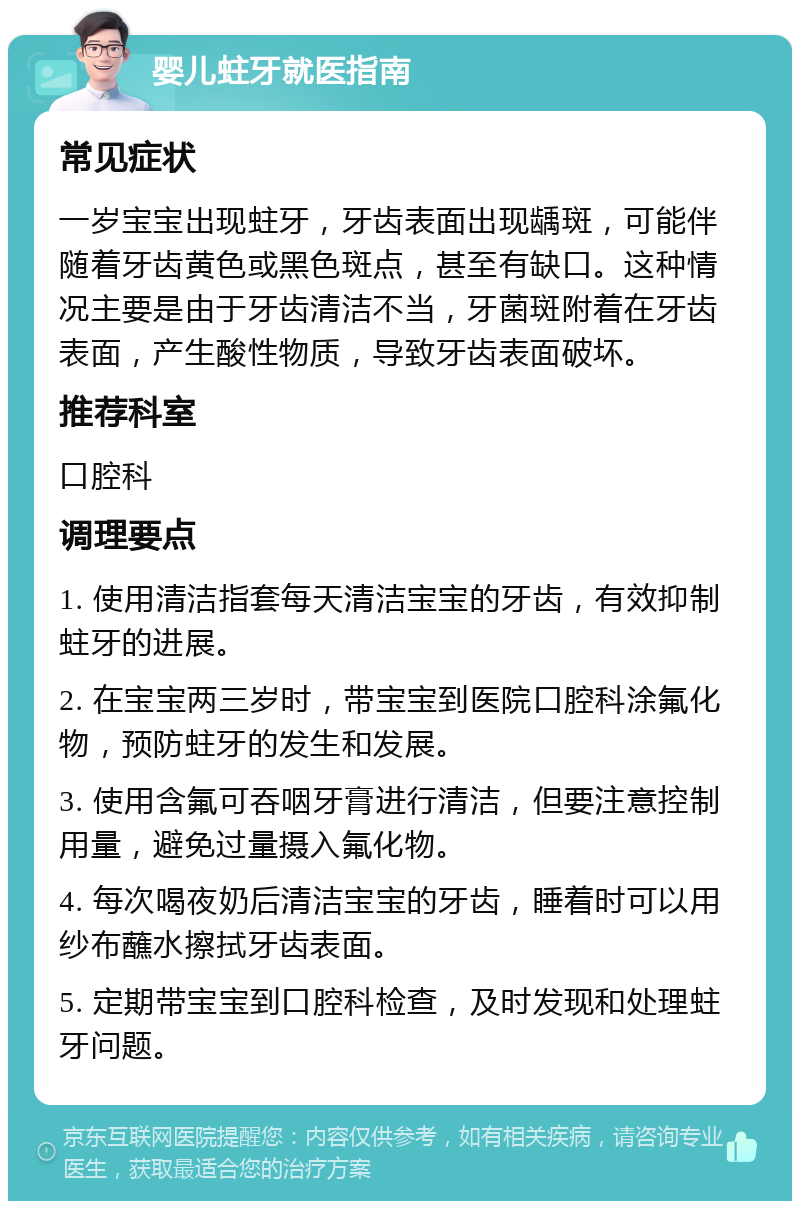 婴儿蛀牙就医指南 常见症状 一岁宝宝出现蛀牙，牙齿表面出现龋斑，可能伴随着牙齿黄色或黑色斑点，甚至有缺口。这种情况主要是由于牙齿清洁不当，牙菌斑附着在牙齿表面，产生酸性物质，导致牙齿表面破坏。 推荐科室 口腔科 调理要点 1. 使用清洁指套每天清洁宝宝的牙齿，有效抑制蛀牙的进展。 2. 在宝宝两三岁时，带宝宝到医院口腔科涂氟化物，预防蛀牙的发生和发展。 3. 使用含氟可吞咽牙膏进行清洁，但要注意控制用量，避免过量摄入氟化物。 4. 每次喝夜奶后清洁宝宝的牙齿，睡着时可以用纱布蘸水擦拭牙齿表面。 5. 定期带宝宝到口腔科检查，及时发现和处理蛀牙问题。