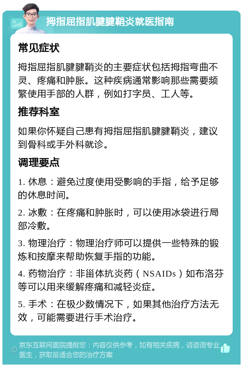 拇指屈指肌腱腱鞘炎就医指南 常见症状 拇指屈指肌腱腱鞘炎的主要症状包括拇指弯曲不灵、疼痛和肿胀。这种疾病通常影响那些需要频繁使用手部的人群，例如打字员、工人等。 推荐科室 如果你怀疑自己患有拇指屈指肌腱腱鞘炎，建议到骨科或手外科就诊。 调理要点 1. 休息：避免过度使用受影响的手指，给予足够的休息时间。 2. 冰敷：在疼痛和肿胀时，可以使用冰袋进行局部冷敷。 3. 物理治疗：物理治疗师可以提供一些特殊的锻炼和按摩来帮助恢复手指的功能。 4. 药物治疗：非甾体抗炎药（NSAIDs）如布洛芬等可以用来缓解疼痛和减轻炎症。 5. 手术：在极少数情况下，如果其他治疗方法无效，可能需要进行手术治疗。