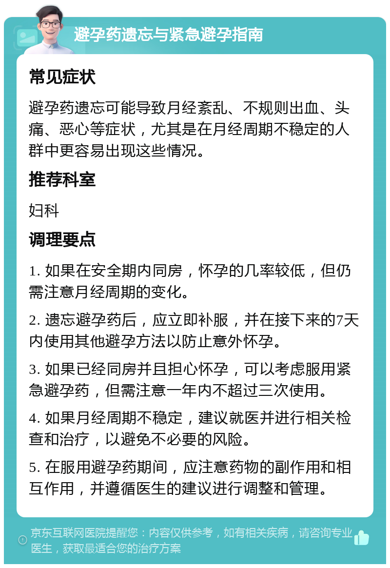 避孕药遗忘与紧急避孕指南 常见症状 避孕药遗忘可能导致月经紊乱、不规则出血、头痛、恶心等症状，尤其是在月经周期不稳定的人群中更容易出现这些情况。 推荐科室 妇科 调理要点 1. 如果在安全期内同房，怀孕的几率较低，但仍需注意月经周期的变化。 2. 遗忘避孕药后，应立即补服，并在接下来的7天内使用其他避孕方法以防止意外怀孕。 3. 如果已经同房并且担心怀孕，可以考虑服用紧急避孕药，但需注意一年内不超过三次使用。 4. 如果月经周期不稳定，建议就医并进行相关检查和治疗，以避免不必要的风险。 5. 在服用避孕药期间，应注意药物的副作用和相互作用，并遵循医生的建议进行调整和管理。