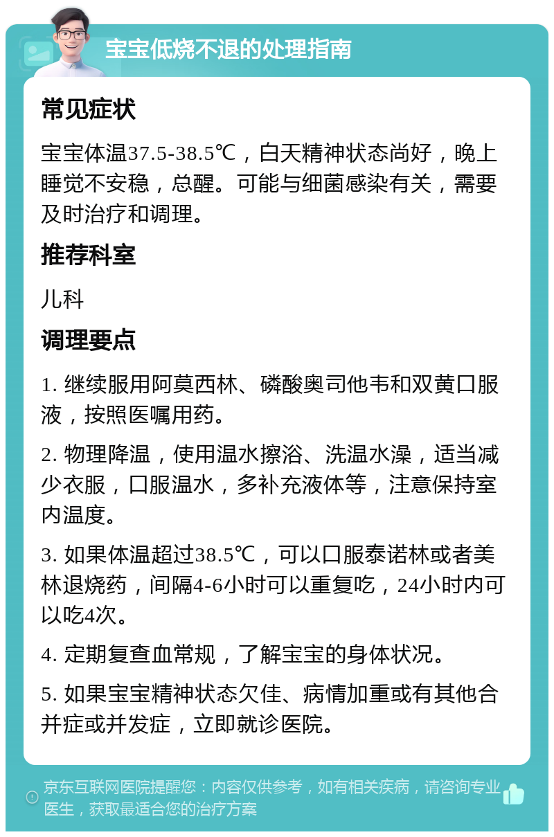 宝宝低烧不退的处理指南 常见症状 宝宝体温37.5-38.5℃，白天精神状态尚好，晚上睡觉不安稳，总醒。可能与细菌感染有关，需要及时治疗和调理。 推荐科室 儿科 调理要点 1. 继续服用阿莫西林、磷酸奥司他韦和双黄口服液，按照医嘱用药。 2. 物理降温，使用温水擦浴、洗温水澡，适当减少衣服，口服温水，多补充液体等，注意保持室内温度。 3. 如果体温超过38.5℃，可以口服泰诺林或者美林退烧药，间隔4-6小时可以重复吃，24小时内可以吃4次。 4. 定期复查血常规，了解宝宝的身体状况。 5. 如果宝宝精神状态欠佳、病情加重或有其他合并症或并发症，立即就诊医院。