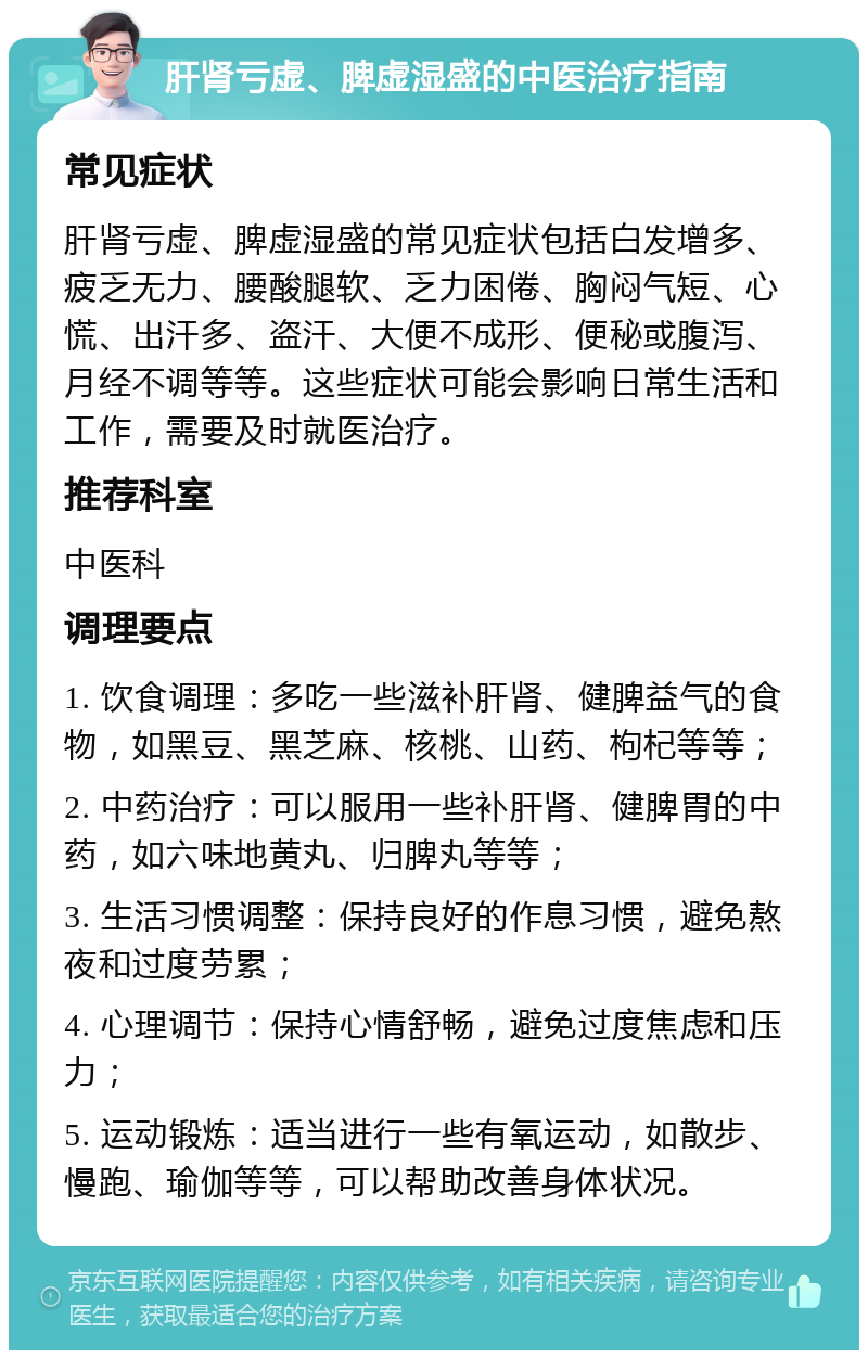 肝肾亏虚、脾虚湿盛的中医治疗指南 常见症状 肝肾亏虚、脾虚湿盛的常见症状包括白发增多、疲乏无力、腰酸腿软、乏力困倦、胸闷气短、心慌、出汗多、盗汗、大便不成形、便秘或腹泻、月经不调等等。这些症状可能会影响日常生活和工作，需要及时就医治疗。 推荐科室 中医科 调理要点 1. 饮食调理：多吃一些滋补肝肾、健脾益气的食物，如黑豆、黑芝麻、核桃、山药、枸杞等等； 2. 中药治疗：可以服用一些补肝肾、健脾胃的中药，如六味地黄丸、归脾丸等等； 3. 生活习惯调整：保持良好的作息习惯，避免熬夜和过度劳累； 4. 心理调节：保持心情舒畅，避免过度焦虑和压力； 5. 运动锻炼：适当进行一些有氧运动，如散步、慢跑、瑜伽等等，可以帮助改善身体状况。