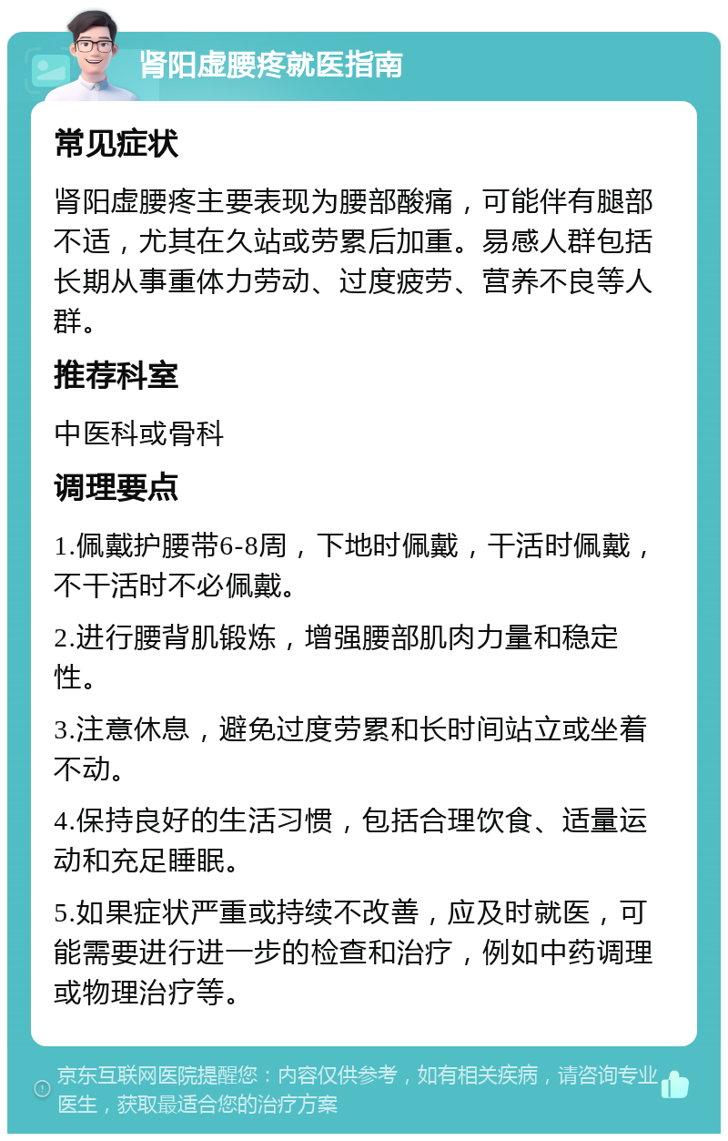 肾阳虚腰疼就医指南 常见症状 肾阳虚腰疼主要表现为腰部酸痛，可能伴有腿部不适，尤其在久站或劳累后加重。易感人群包括长期从事重体力劳动、过度疲劳、营养不良等人群。 推荐科室 中医科或骨科 调理要点 1.佩戴护腰带6-8周，下地时佩戴，干活时佩戴，不干活时不必佩戴。 2.进行腰背肌锻炼，增强腰部肌肉力量和稳定性。 3.注意休息，避免过度劳累和长时间站立或坐着不动。 4.保持良好的生活习惯，包括合理饮食、适量运动和充足睡眠。 5.如果症状严重或持续不改善，应及时就医，可能需要进行进一步的检查和治疗，例如中药调理或物理治疗等。