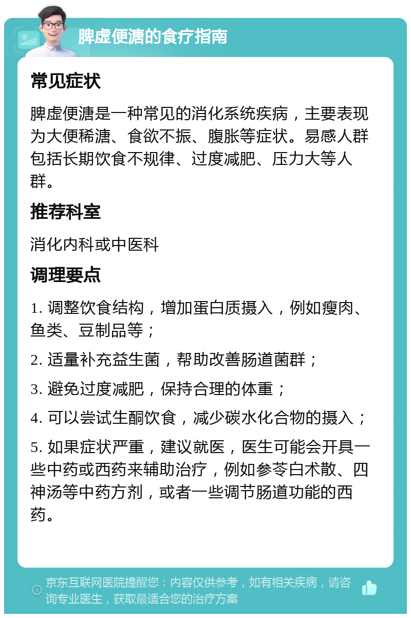 脾虚便溏的食疗指南 常见症状 脾虚便溏是一种常见的消化系统疾病，主要表现为大便稀溏、食欲不振、腹胀等症状。易感人群包括长期饮食不规律、过度减肥、压力大等人群。 推荐科室 消化内科或中医科 调理要点 1. 调整饮食结构，增加蛋白质摄入，例如瘦肉、鱼类、豆制品等； 2. 适量补充益生菌，帮助改善肠道菌群； 3. 避免过度减肥，保持合理的体重； 4. 可以尝试生酮饮食，减少碳水化合物的摄入； 5. 如果症状严重，建议就医，医生可能会开具一些中药或西药来辅助治疗，例如参苓白术散、四神汤等中药方剂，或者一些调节肠道功能的西药。