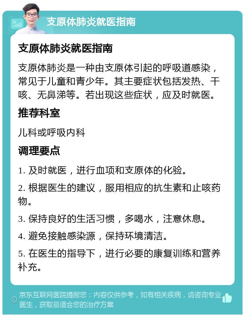 支原体肺炎就医指南 支原体肺炎就医指南 支原体肺炎是一种由支原体引起的呼吸道感染，常见于儿童和青少年。其主要症状包括发热、干咳、无鼻涕等。若出现这些症状，应及时就医。 推荐科室 儿科或呼吸内科 调理要点 1. 及时就医，进行血项和支原体的化验。 2. 根据医生的建议，服用相应的抗生素和止咳药物。 3. 保持良好的生活习惯，多喝水，注意休息。 4. 避免接触感染源，保持环境清洁。 5. 在医生的指导下，进行必要的康复训练和营养补充。