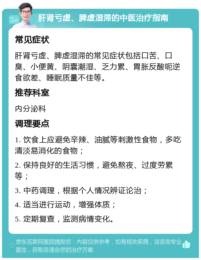 肝肾亏虚、脾虚湿滞的中医治疗指南 常见症状 肝肾亏虚、脾虚湿滞的常见症状包括口苦、口臭、小便黄、阴囊潮湿、乏力累、胃胀反酸呃逆食欲差、睡眠质量不佳等。 推荐科室 内分泌科 调理要点 1. 饮食上应避免辛辣、油腻等刺激性食物，多吃清淡易消化的食物； 2. 保持良好的生活习惯，避免熬夜、过度劳累等； 3. 中药调理，根据个人情况辨证论治； 4. 适当进行运动，增强体质； 5. 定期复查，监测病情变化。