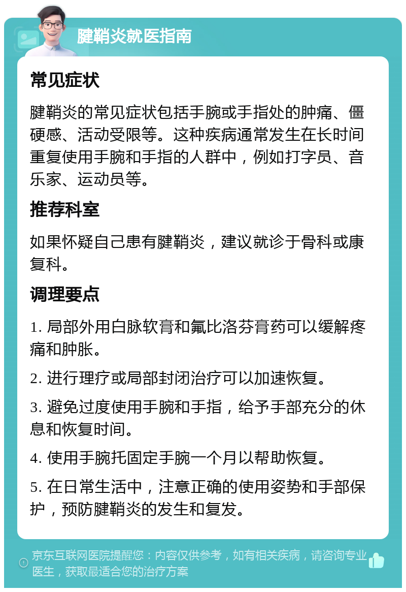 腱鞘炎就医指南 常见症状 腱鞘炎的常见症状包括手腕或手指处的肿痛、僵硬感、活动受限等。这种疾病通常发生在长时间重复使用手腕和手指的人群中，例如打字员、音乐家、运动员等。 推荐科室 如果怀疑自己患有腱鞘炎，建议就诊于骨科或康复科。 调理要点 1. 局部外用白脉软膏和氟比洛芬膏药可以缓解疼痛和肿胀。 2. 进行理疗或局部封闭治疗可以加速恢复。 3. 避免过度使用手腕和手指，给予手部充分的休息和恢复时间。 4. 使用手腕托固定手腕一个月以帮助恢复。 5. 在日常生活中，注意正确的使用姿势和手部保护，预防腱鞘炎的发生和复发。