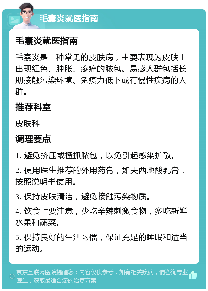 毛囊炎就医指南 毛囊炎就医指南 毛囊炎是一种常见的皮肤病，主要表现为皮肤上出现红色、肿胀、疼痛的脓包。易感人群包括长期接触污染环境、免疫力低下或有慢性疾病的人群。 推荐科室 皮肤科 调理要点 1. 避免挤压或搔抓脓包，以免引起感染扩散。 2. 使用医生推荐的外用药膏，如夫西地酸乳膏，按照说明书使用。 3. 保持皮肤清洁，避免接触污染物质。 4. 饮食上要注意，少吃辛辣刺激食物，多吃新鲜水果和蔬菜。 5. 保持良好的生活习惯，保证充足的睡眠和适当的运动。