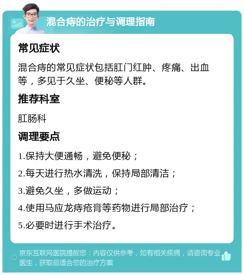 混合痔的治疗与调理指南 常见症状 混合痔的常见症状包括肛门红肿、疼痛、出血等，多见于久坐、便秘等人群。 推荐科室 肛肠科 调理要点 1.保持大便通畅，避免便秘； 2.每天进行热水清洗，保持局部清洁； 3.避免久坐，多做运动； 4.使用马应龙痔疮膏等药物进行局部治疗； 5.必要时进行手术治疗。