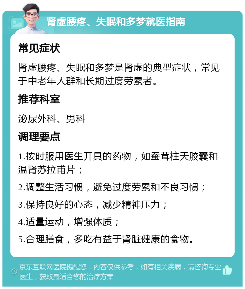 肾虚腰疼、失眠和多梦就医指南 常见症状 肾虚腰疼、失眠和多梦是肾虚的典型症状，常见于中老年人群和长期过度劳累者。 推荐科室 泌尿外科、男科 调理要点 1.按时服用医生开具的药物，如蚕茸柱天胶囊和温肾苏拉甫片； 2.调整生活习惯，避免过度劳累和不良习惯； 3.保持良好的心态，减少精神压力； 4.适量运动，增强体质； 5.合理膳食，多吃有益于肾脏健康的食物。