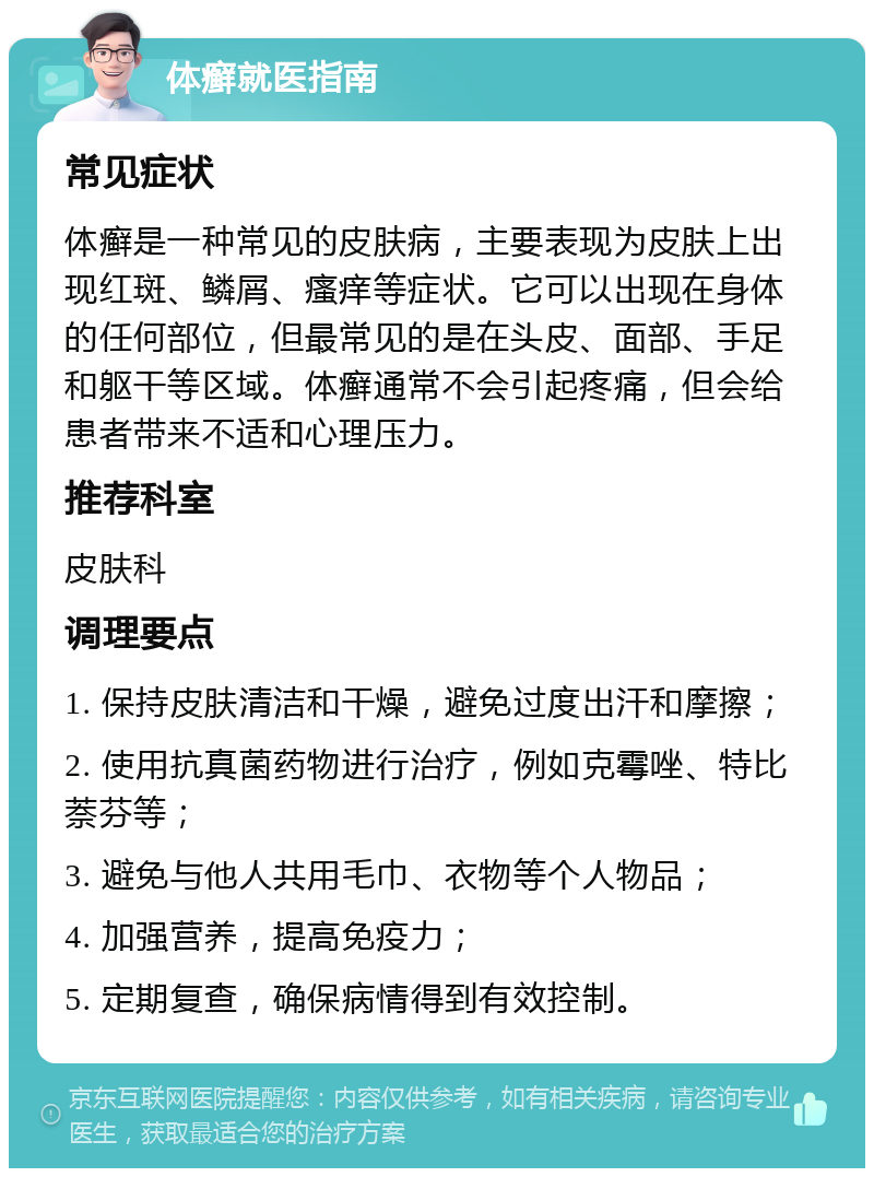 体癣就医指南 常见症状 体癣是一种常见的皮肤病，主要表现为皮肤上出现红斑、鳞屑、瘙痒等症状。它可以出现在身体的任何部位，但最常见的是在头皮、面部、手足和躯干等区域。体癣通常不会引起疼痛，但会给患者带来不适和心理压力。 推荐科室 皮肤科 调理要点 1. 保持皮肤清洁和干燥，避免过度出汗和摩擦； 2. 使用抗真菌药物进行治疗，例如克霉唑、特比萘芬等； 3. 避免与他人共用毛巾、衣物等个人物品； 4. 加强营养，提高免疫力； 5. 定期复查，确保病情得到有效控制。