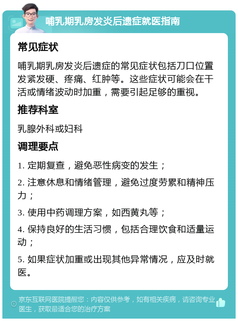 哺乳期乳房发炎后遗症就医指南 常见症状 哺乳期乳房发炎后遗症的常见症状包括刀口位置发紧发硬、疼痛、红肿等。这些症状可能会在干活或情绪波动时加重，需要引起足够的重视。 推荐科室 乳腺外科或妇科 调理要点 1. 定期复查，避免恶性病变的发生； 2. 注意休息和情绪管理，避免过度劳累和精神压力； 3. 使用中药调理方案，如西黄丸等； 4. 保持良好的生活习惯，包括合理饮食和适量运动； 5. 如果症状加重或出现其他异常情况，应及时就医。