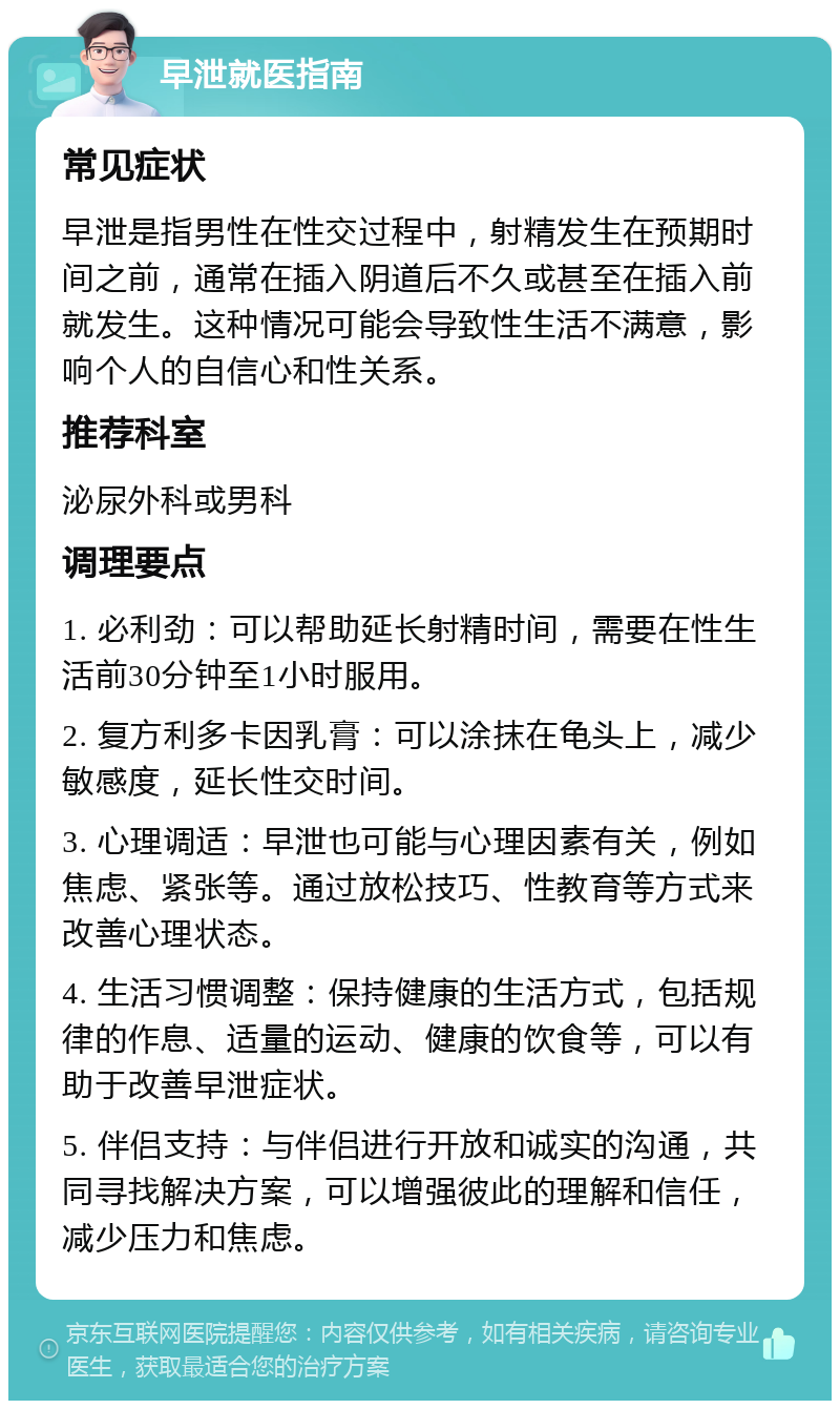 早泄就医指南 常见症状 早泄是指男性在性交过程中，射精发生在预期时间之前，通常在插入阴道后不久或甚至在插入前就发生。这种情况可能会导致性生活不满意，影响个人的自信心和性关系。 推荐科室 泌尿外科或男科 调理要点 1. 必利劲：可以帮助延长射精时间，需要在性生活前30分钟至1小时服用。 2. 复方利多卡因乳膏：可以涂抹在龟头上，减少敏感度，延长性交时间。 3. 心理调适：早泄也可能与心理因素有关，例如焦虑、紧张等。通过放松技巧、性教育等方式来改善心理状态。 4. 生活习惯调整：保持健康的生活方式，包括规律的作息、适量的运动、健康的饮食等，可以有助于改善早泄症状。 5. 伴侣支持：与伴侣进行开放和诚实的沟通，共同寻找解决方案，可以增强彼此的理解和信任，减少压力和焦虑。