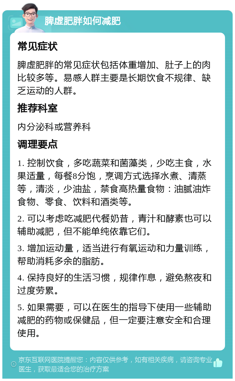 脾虚肥胖如何减肥 常见症状 脾虚肥胖的常见症状包括体重增加、肚子上的肉比较多等。易感人群主要是长期饮食不规律、缺乏运动的人群。 推荐科室 内分泌科或营养科 调理要点 1. 控制饮食，多吃蔬菜和菌藻类，少吃主食，水果适量，每餐8分饱，烹调方式选择水煮、清蒸等，清淡，少油盐，禁食高热量食物：油腻油炸食物、零食、饮料和酒类等。 2. 可以考虑吃减肥代餐奶昔，青汁和酵素也可以辅助减肥，但不能单纯依靠它们。 3. 增加运动量，适当进行有氧运动和力量训练，帮助消耗多余的脂肪。 4. 保持良好的生活习惯，规律作息，避免熬夜和过度劳累。 5. 如果需要，可以在医生的指导下使用一些辅助减肥的药物或保健品，但一定要注意安全和合理使用。