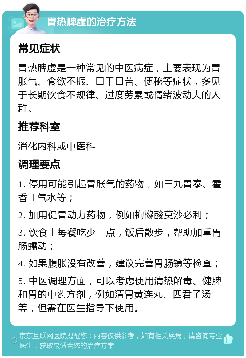 胃热脾虚的治疗方法 常见症状 胃热脾虚是一种常见的中医病症，主要表现为胃胀气、食欲不振、口干口苦、便秘等症状，多见于长期饮食不规律、过度劳累或情绪波动大的人群。 推荐科室 消化内科或中医科 调理要点 1. 停用可能引起胃胀气的药物，如三九胃泰、霍香正气水等； 2. 加用促胃动力药物，例如枸橼酸莫沙必利； 3. 饮食上每餐吃少一点，饭后散步，帮助加重胃肠蠕动； 4. 如果腹胀没有改善，建议完善胃肠镜等检查； 5. 中医调理方面，可以考虑使用清热解毒、健脾和胃的中药方剂，例如清胃黄连丸、四君子汤等，但需在医生指导下使用。