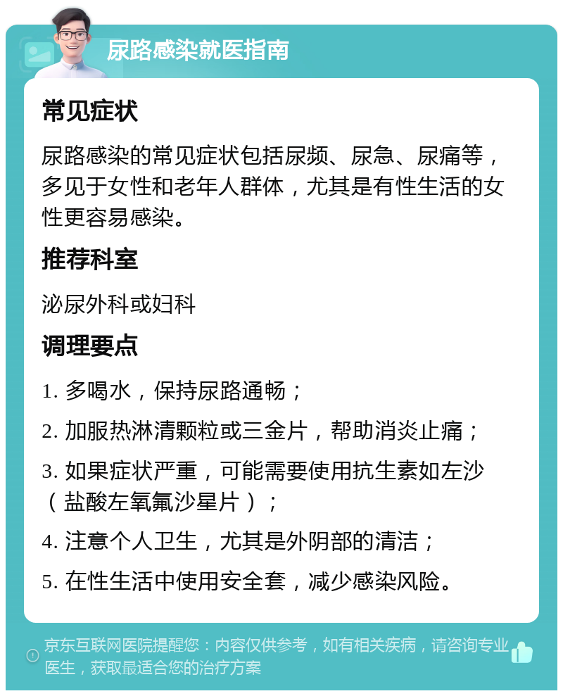 尿路感染就医指南 常见症状 尿路感染的常见症状包括尿频、尿急、尿痛等，多见于女性和老年人群体，尤其是有性生活的女性更容易感染。 推荐科室 泌尿外科或妇科 调理要点 1. 多喝水，保持尿路通畅； 2. 加服热淋清颗粒或三金片，帮助消炎止痛； 3. 如果症状严重，可能需要使用抗生素如左沙（盐酸左氧氟沙星片）； 4. 注意个人卫生，尤其是外阴部的清洁； 5. 在性生活中使用安全套，减少感染风险。