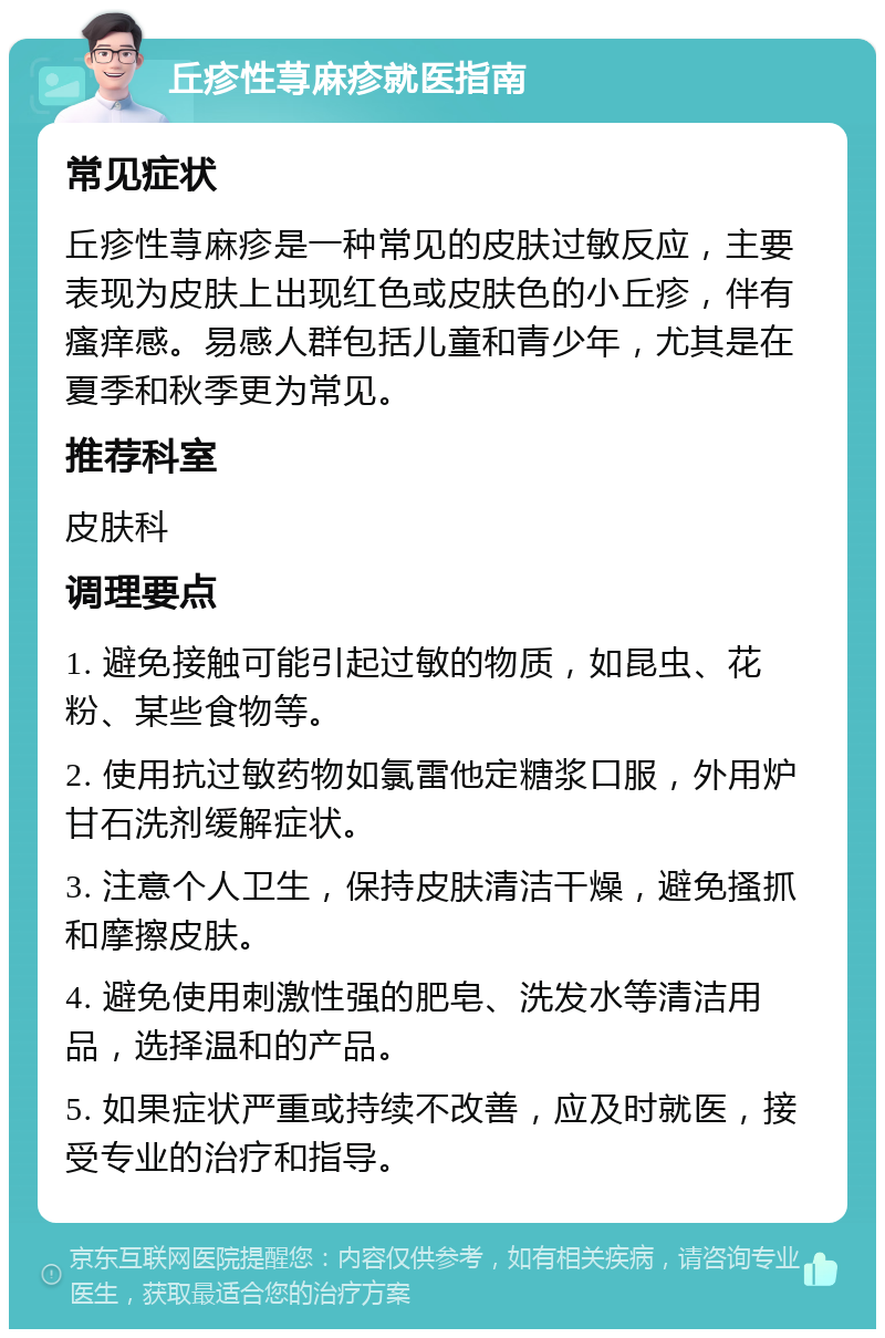 丘疹性荨麻疹就医指南 常见症状 丘疹性荨麻疹是一种常见的皮肤过敏反应，主要表现为皮肤上出现红色或皮肤色的小丘疹，伴有瘙痒感。易感人群包括儿童和青少年，尤其是在夏季和秋季更为常见。 推荐科室 皮肤科 调理要点 1. 避免接触可能引起过敏的物质，如昆虫、花粉、某些食物等。 2. 使用抗过敏药物如氯雷他定糖浆口服，外用炉甘石洗剂缓解症状。 3. 注意个人卫生，保持皮肤清洁干燥，避免搔抓和摩擦皮肤。 4. 避免使用刺激性强的肥皂、洗发水等清洁用品，选择温和的产品。 5. 如果症状严重或持续不改善，应及时就医，接受专业的治疗和指导。