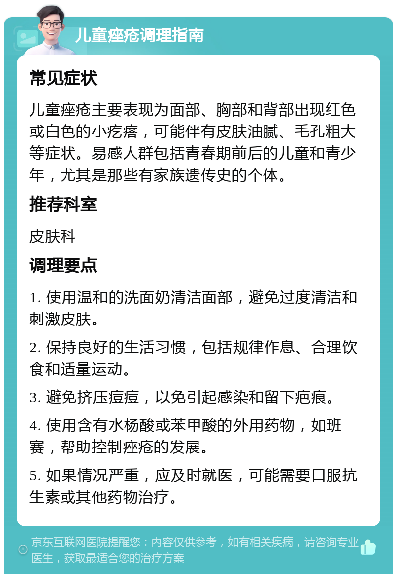 儿童痤疮调理指南 常见症状 儿童痤疮主要表现为面部、胸部和背部出现红色或白色的小疙瘩，可能伴有皮肤油腻、毛孔粗大等症状。易感人群包括青春期前后的儿童和青少年，尤其是那些有家族遗传史的个体。 推荐科室 皮肤科 调理要点 1. 使用温和的洗面奶清洁面部，避免过度清洁和刺激皮肤。 2. 保持良好的生活习惯，包括规律作息、合理饮食和适量运动。 3. 避免挤压痘痘，以免引起感染和留下疤痕。 4. 使用含有水杨酸或苯甲酸的外用药物，如班赛，帮助控制痤疮的发展。 5. 如果情况严重，应及时就医，可能需要口服抗生素或其他药物治疗。