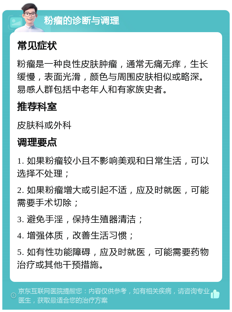 粉瘤的诊断与调理 常见症状 粉瘤是一种良性皮肤肿瘤，通常无痛无痒，生长缓慢，表面光滑，颜色与周围皮肤相似或略深。易感人群包括中老年人和有家族史者。 推荐科室 皮肤科或外科 调理要点 1. 如果粉瘤较小且不影响美观和日常生活，可以选择不处理； 2. 如果粉瘤增大或引起不适，应及时就医，可能需要手术切除； 3. 避免手淫，保持生殖器清洁； 4. 增强体质，改善生活习惯； 5. 如有性功能障碍，应及时就医，可能需要药物治疗或其他干预措施。