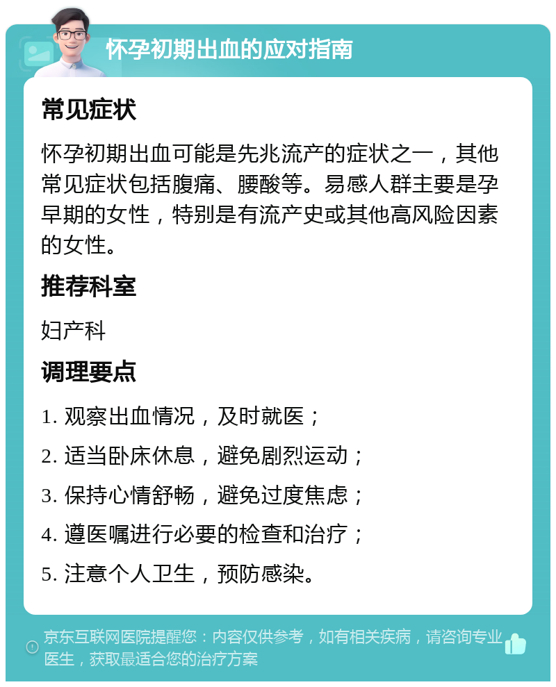 怀孕初期出血的应对指南 常见症状 怀孕初期出血可能是先兆流产的症状之一，其他常见症状包括腹痛、腰酸等。易感人群主要是孕早期的女性，特别是有流产史或其他高风险因素的女性。 推荐科室 妇产科 调理要点 1. 观察出血情况，及时就医； 2. 适当卧床休息，避免剧烈运动； 3. 保持心情舒畅，避免过度焦虑； 4. 遵医嘱进行必要的检查和治疗； 5. 注意个人卫生，预防感染。