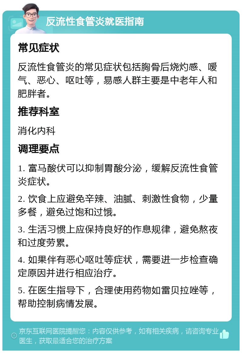 反流性食管炎就医指南 常见症状 反流性食管炎的常见症状包括胸骨后烧灼感、嗳气、恶心、呕吐等，易感人群主要是中老年人和肥胖者。 推荐科室 消化内科 调理要点 1. 富马酸伏可以抑制胃酸分泌，缓解反流性食管炎症状。 2. 饮食上应避免辛辣、油腻、刺激性食物，少量多餐，避免过饱和过饿。 3. 生活习惯上应保持良好的作息规律，避免熬夜和过度劳累。 4. 如果伴有恶心呕吐等症状，需要进一步检查确定原因并进行相应治疗。 5. 在医生指导下，合理使用药物如雷贝拉唑等，帮助控制病情发展。