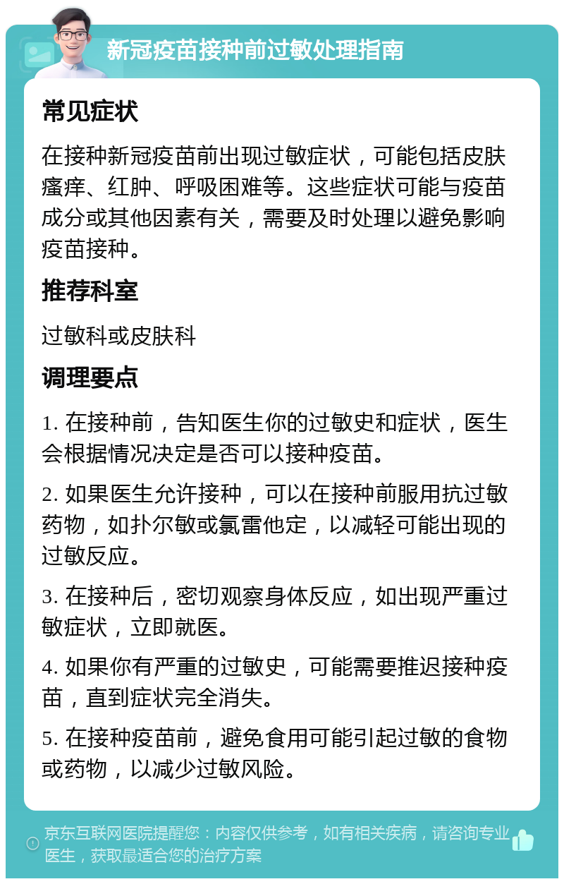 新冠疫苗接种前过敏处理指南 常见症状 在接种新冠疫苗前出现过敏症状，可能包括皮肤瘙痒、红肿、呼吸困难等。这些症状可能与疫苗成分或其他因素有关，需要及时处理以避免影响疫苗接种。 推荐科室 过敏科或皮肤科 调理要点 1. 在接种前，告知医生你的过敏史和症状，医生会根据情况决定是否可以接种疫苗。 2. 如果医生允许接种，可以在接种前服用抗过敏药物，如扑尔敏或氯雷他定，以减轻可能出现的过敏反应。 3. 在接种后，密切观察身体反应，如出现严重过敏症状，立即就医。 4. 如果你有严重的过敏史，可能需要推迟接种疫苗，直到症状完全消失。 5. 在接种疫苗前，避免食用可能引起过敏的食物或药物，以减少过敏风险。