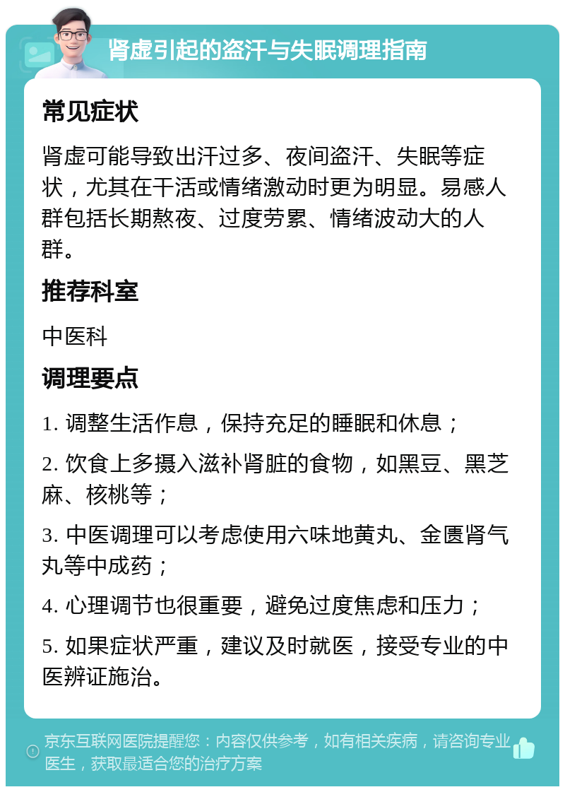 肾虚引起的盗汗与失眠调理指南 常见症状 肾虚可能导致出汗过多、夜间盗汗、失眠等症状，尤其在干活或情绪激动时更为明显。易感人群包括长期熬夜、过度劳累、情绪波动大的人群。 推荐科室 中医科 调理要点 1. 调整生活作息，保持充足的睡眠和休息； 2. 饮食上多摄入滋补肾脏的食物，如黑豆、黑芝麻、核桃等； 3. 中医调理可以考虑使用六味地黄丸、金匮肾气丸等中成药； 4. 心理调节也很重要，避免过度焦虑和压力； 5. 如果症状严重，建议及时就医，接受专业的中医辨证施治。