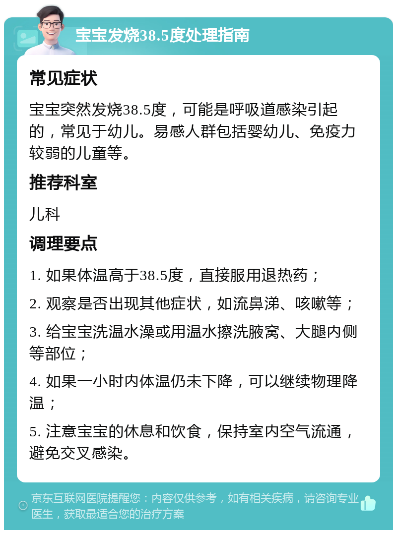 宝宝发烧38.5度处理指南 常见症状 宝宝突然发烧38.5度，可能是呼吸道感染引起的，常见于幼儿。易感人群包括婴幼儿、免疫力较弱的儿童等。 推荐科室 儿科 调理要点 1. 如果体温高于38.5度，直接服用退热药； 2. 观察是否出现其他症状，如流鼻涕、咳嗽等； 3. 给宝宝洗温水澡或用温水擦洗腋窝、大腿内侧等部位； 4. 如果一小时内体温仍未下降，可以继续物理降温； 5. 注意宝宝的休息和饮食，保持室内空气流通，避免交叉感染。