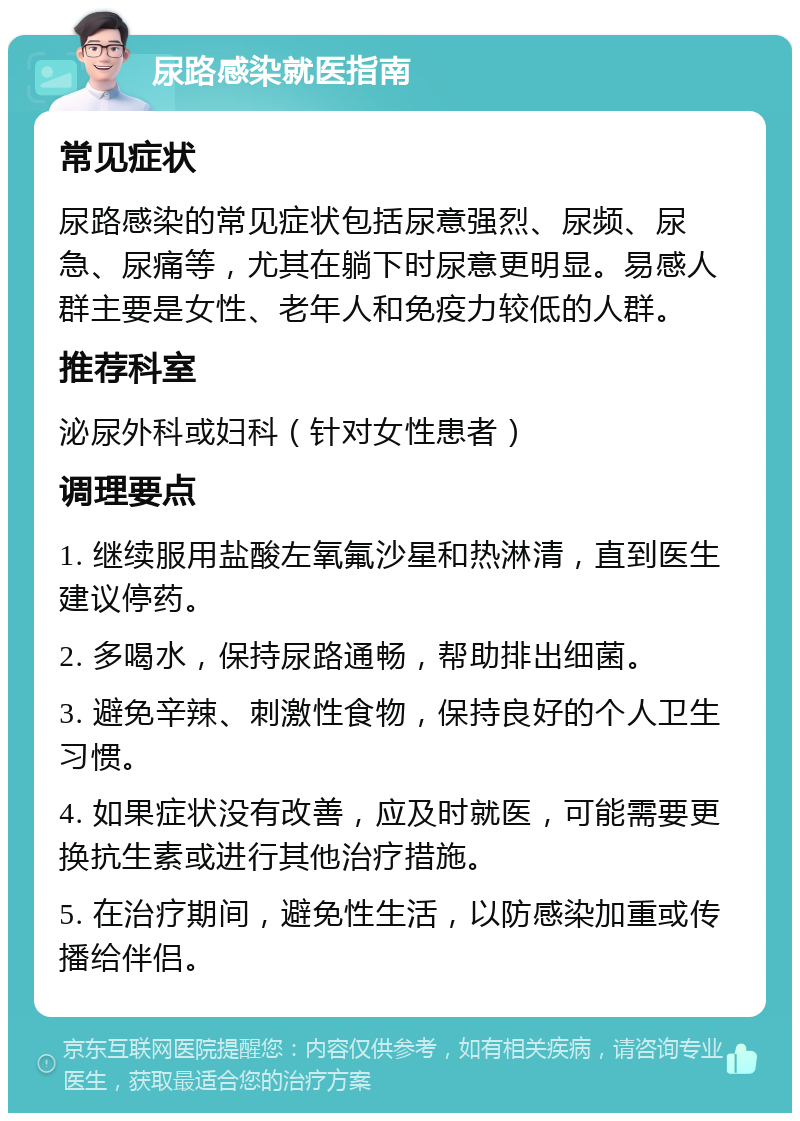 尿路感染就医指南 常见症状 尿路感染的常见症状包括尿意强烈、尿频、尿急、尿痛等，尤其在躺下时尿意更明显。易感人群主要是女性、老年人和免疫力较低的人群。 推荐科室 泌尿外科或妇科（针对女性患者） 调理要点 1. 继续服用盐酸左氧氟沙星和热淋清，直到医生建议停药。 2. 多喝水，保持尿路通畅，帮助排出细菌。 3. 避免辛辣、刺激性食物，保持良好的个人卫生习惯。 4. 如果症状没有改善，应及时就医，可能需要更换抗生素或进行其他治疗措施。 5. 在治疗期间，避免性生活，以防感染加重或传播给伴侣。