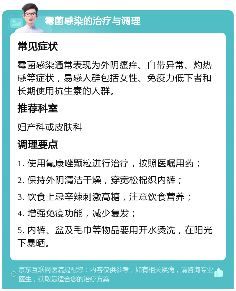 霉菌感染的治疗与调理 常见症状 霉菌感染通常表现为外阴瘙痒、白带异常、灼热感等症状，易感人群包括女性、免疫力低下者和长期使用抗生素的人群。 推荐科室 妇产科或皮肤科 调理要点 1. 使用氟康唑颗粒进行治疗，按照医嘱用药； 2. 保持外阴清洁干燥，穿宽松棉织内裤； 3. 饮食上忌辛辣刺激高糖，注意饮食营养； 4. 增强免疫功能，减少复发； 5. 内裤、盆及毛巾等物品要用开水烫洗，在阳光下暴晒。