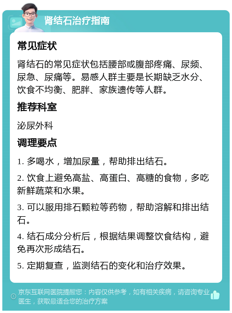 肾结石治疗指南 常见症状 肾结石的常见症状包括腰部或腹部疼痛、尿频、尿急、尿痛等。易感人群主要是长期缺乏水分、饮食不均衡、肥胖、家族遗传等人群。 推荐科室 泌尿外科 调理要点 1. 多喝水，增加尿量，帮助排出结石。 2. 饮食上避免高盐、高蛋白、高糖的食物，多吃新鲜蔬菜和水果。 3. 可以服用排石颗粒等药物，帮助溶解和排出结石。 4. 结石成分分析后，根据结果调整饮食结构，避免再次形成结石。 5. 定期复查，监测结石的变化和治疗效果。