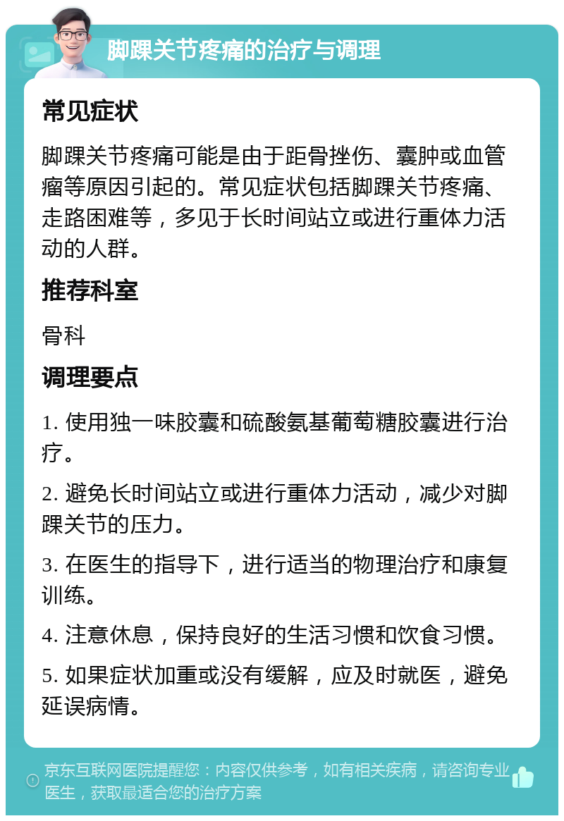 脚踝关节疼痛的治疗与调理 常见症状 脚踝关节疼痛可能是由于距骨挫伤、囊肿或血管瘤等原因引起的。常见症状包括脚踝关节疼痛、走路困难等，多见于长时间站立或进行重体力活动的人群。 推荐科室 骨科 调理要点 1. 使用独一味胶囊和硫酸氨基葡萄糖胶囊进行治疗。 2. 避免长时间站立或进行重体力活动，减少对脚踝关节的压力。 3. 在医生的指导下，进行适当的物理治疗和康复训练。 4. 注意休息，保持良好的生活习惯和饮食习惯。 5. 如果症状加重或没有缓解，应及时就医，避免延误病情。